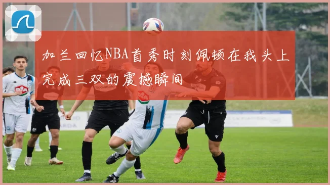 加兰回忆NBA首秀时刻佩顿在我头上完成三双的震撼瞬间