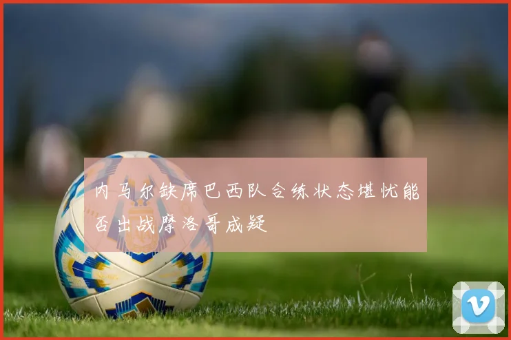 内马尔缺席巴西队合练状态堪忧能否出战摩洛哥成疑
