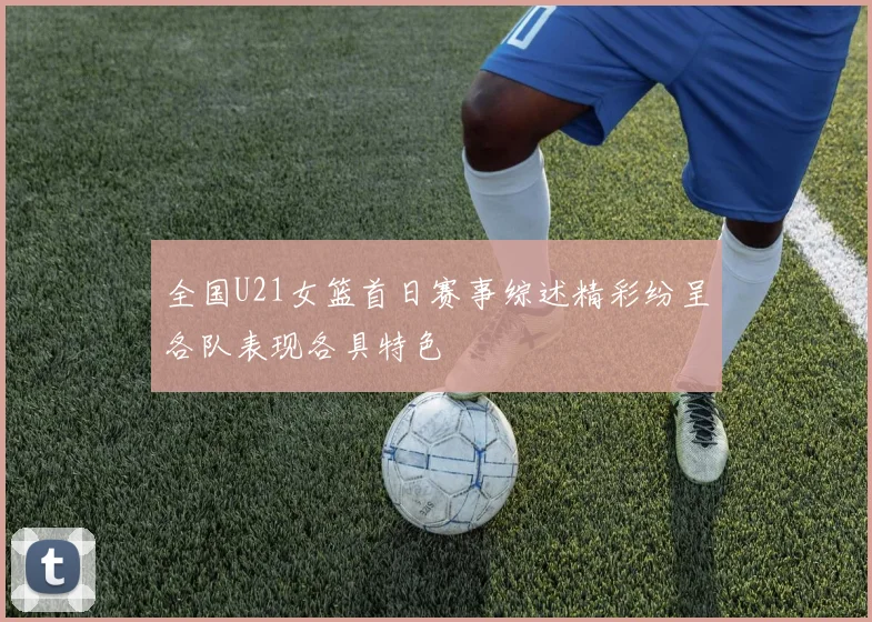 全国U21女篮首日赛事综述精彩纷呈各队表现各具特色
