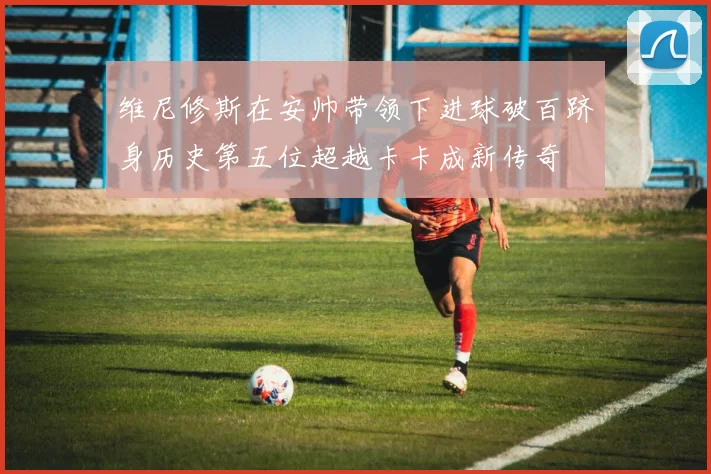 维尼修斯在安帅带领下进球破百跻身历史第五位超越卡卡成新传奇
