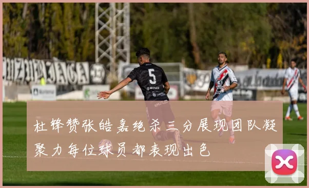 杜锋赞张皓嘉绝杀三分展现团队凝聚力每位球员都表现出色