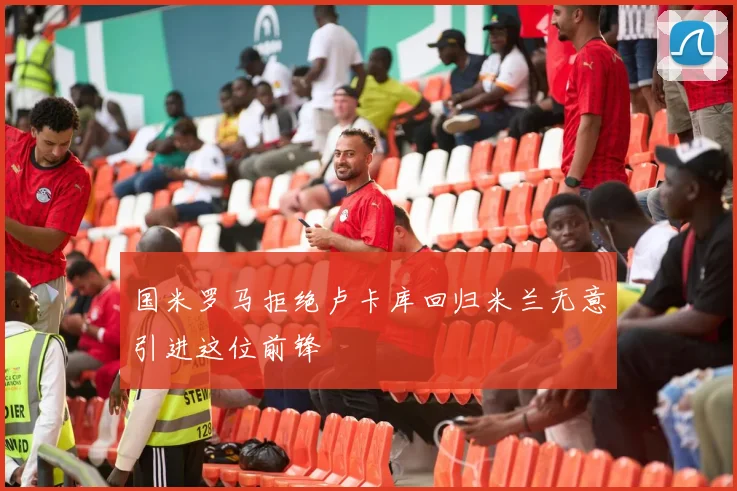 国米罗马拒绝卢卡库回归米兰无意引进这位前锋