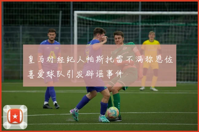 皇马对经纪人帕斯托雷不满称恩佐喜爱球队引发辟谣事件