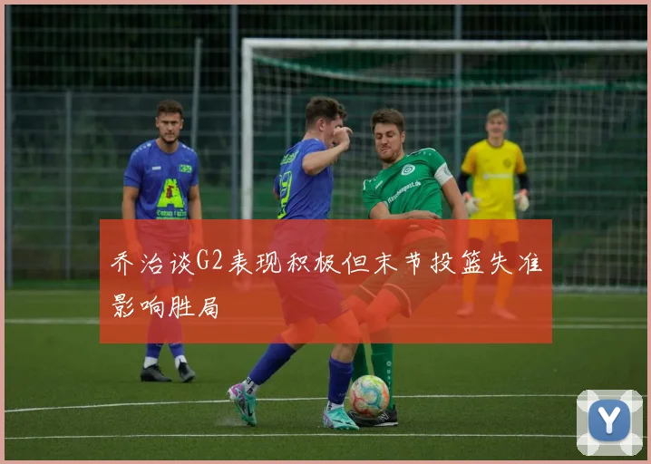 乔治谈G2表现积极但末节投篮失准影响胜局